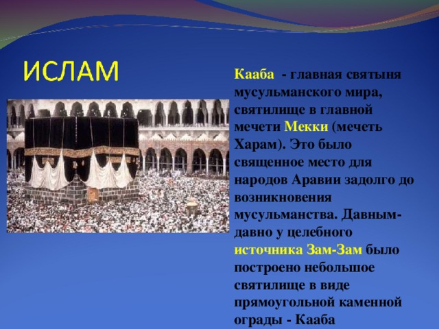 Кааба - главная святыня мусульманского мира, святилище в главной мечети Мекки (мечеть Харам). Это было священное место для народов Аравии задолго до возникновения мусульманства. Давным-давно у целебного источника Зам-Зам было построено небольшое святилище в виде прямоугольной каменной ограды - Кааба