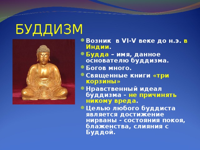 БУДДИЗМ Возник в VI - V веке до н.э. в Индии . Будда – имя, данное основателю буддизма. Богов много. Священные книги «три корзины» Нравственный идеал буддизма - не причинять никому вреда . Целью любого буддиста является достижение нирваны - состояния покоя, блаженства, слияния с Буддой.