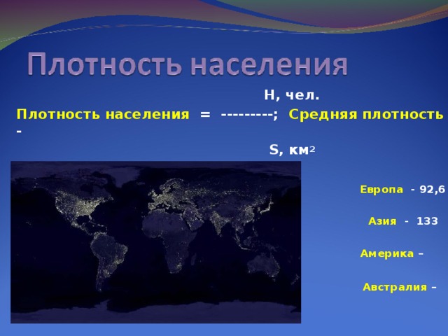 Н, чел. Плотность населения = ---------; Средняя плотность -  S , км 2 47 чел. /  км 2  Европа - 92,6  чел./ км 2    Азия - 133  чел./ км 2  Америка – 20,5 чел ./ км 2   Австралия – 2  чел./ км 2