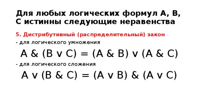 Для любых логических формул A, B, C истинны следующие неравенства 5. Дистрибутивный (распределительный) закон - для логического умножения A & (B v C) = (A & B) v (A & C) - для логического сложения A v (B & C) = (A v B) & (A v C)