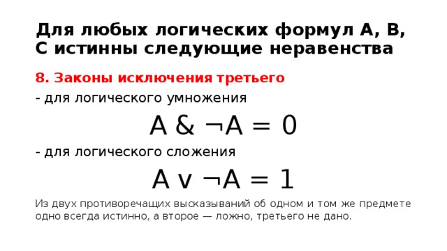 Для любых логических формул A, B, C истинны следующие неравенства 8. Законы исключения третьего - для логического умножения A & ¬A = 0 - для логического сложения A v ¬A = 1 Из двух противоречащих высказываний об одном и том же предмете одно всегда истинно, а второе — ложно, третьего не дано.