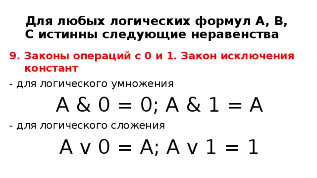 Для любых логических формул A, B, C истинны следующие неравенства 9. Законы операций с 0 и 1. Закон исключения констант - для логического умножения A & 0 = 0; A & 1 = A - для логического сложения A v 0 = A; A v 1 = 1