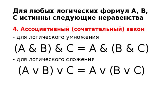Для любых логических формул A, B, C истинны следующие неравенства 4. Ассоциативный (сочетательный) закон - для логического умножения (A & B) & C = A & (B & C) - для логического сложения (A v B) v C = A v (B v C)