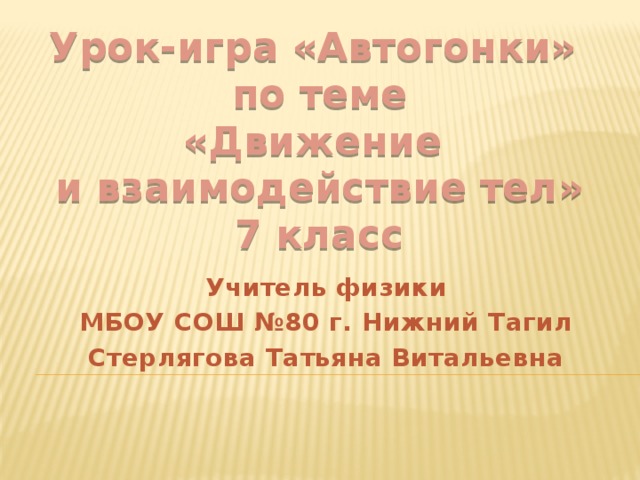 Урок-игра «Автогонки» по теме  «Движение и взаимодействие тел» 7 класс Учитель физики МБОУ СОШ №80 г. Нижний Тагил Стерлягова Татьяна Витальевна