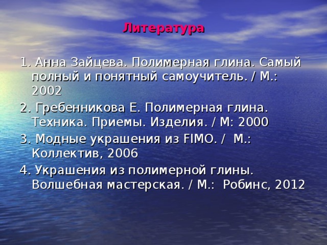 Литература 1. Анна Зайцева. Полимерная глина. Самый полный и понятный самоучитель. / М.: 2002 2. Гребенникова Е. Полимерная глина. Техника. Приемы. Изделия. / М: 2000 3. Модные украшения из FIMO. / М.: Коллектив, 2006 4. Украшения из полимерной глины. Волшебная мастерская. / М.: Робинс, 2012