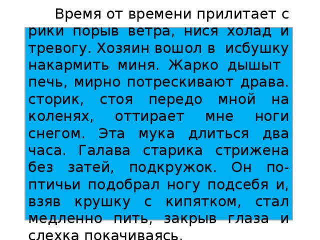 Время от времени прилитает с рики порыв ветра, нися холад и тревогу. Хозяин вошол в исбушку накармить миня. Жарко дышыт печь, мирно потрескивают драва. сторик, стоя передо мной на коленях, оттирает мне ноги снегом. Эта мука длиться два часа. Галава старика стрижена без затей, подкружок. Он по-птичьи подобрал ногу подсебя и, взяв крушку с кипятком, стал медленно пить, закрыв глаза и слехка покачиваясь.