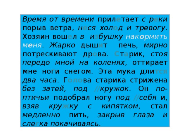 Время от времени прил е тает с р е ки порыв ветра, н е ся хол о д и тревогу . Хозяин вош е л в и з бушку  нак о рмить м е ня . Жарко дыш и т печь, мирно потрескивают др о ва. С т а рик, стоя передо мной на коленях , оттирает мне ноги снегом. Эта мука дли тся  два часа . Г оло ва старика стрижена без затей, под // кружок . Он по-птичьи подобрал ногу под // себя и, взяв кру ж ку с кипятком , стал медленно пить, закрыв глаза и сле г ка покачиваясь .