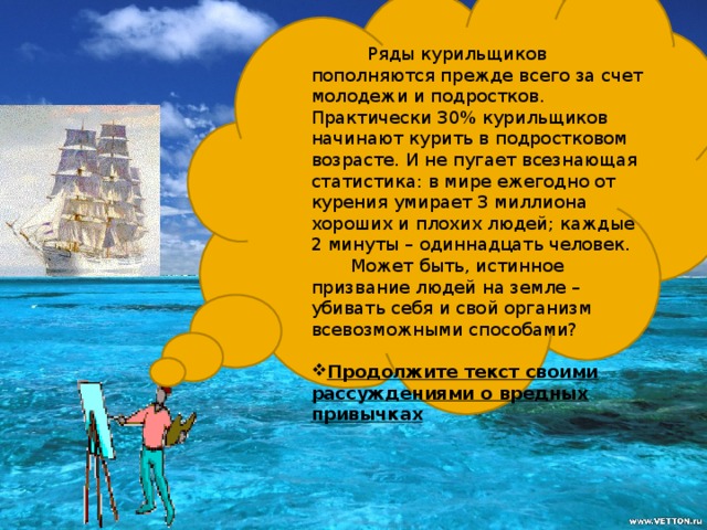 Ряды курильщиков пополняются прежде всего за счет молодежи и подростков. Практически 30% курильщиков начинают курить в подростковом возрасте. И не пугает всезнающая статистика: в мире ежегодно от курения умирает 3 миллиона хороших и плохих людей; каждые 2 минуты – одиннадцать человек.  Может быть, истинное призвание людей на земле – убивать себя и свой организм всевозможными способами?