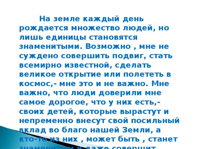 На земле каждый день рождается множество людей, но лишь единицы становятся знаменитыми. Возможно , мне не суждено совершить подвиг, стать всемирно известной, сделать великое открытие или полететь в космос,- мне это и не важно. Мне важно, что люди доверили мне самое дорогое, что у них есть,- своих детей, которые вырастут и непременно внесут свой посильный вклад во благо нашей Земли, а кто-то из них , может быть , станет знаменитым и даже совершит подвиг. А я буду знать, что в этом есть и моя заслуга, так как я вложила в каждого своего воспитанника свой труд, частичку своей души и сердца.