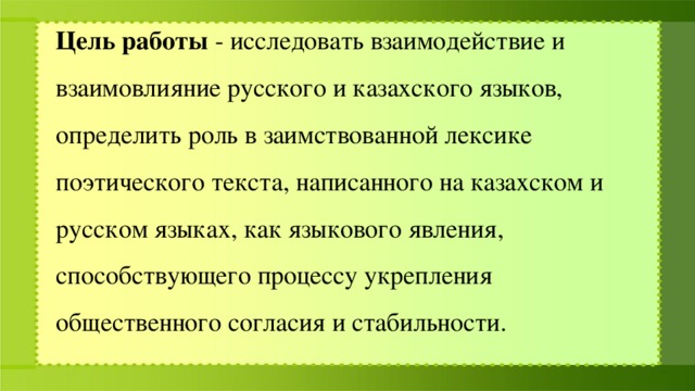 Цель работы - исследовать взаимодействие и взаимовлияние русского и казахского языков, определить роль в заимствованной лексике поэтического текста, написанного на казахском и русском языках, как языкового явления, способствующего процессу укрепления общественного согласия и стабильности.