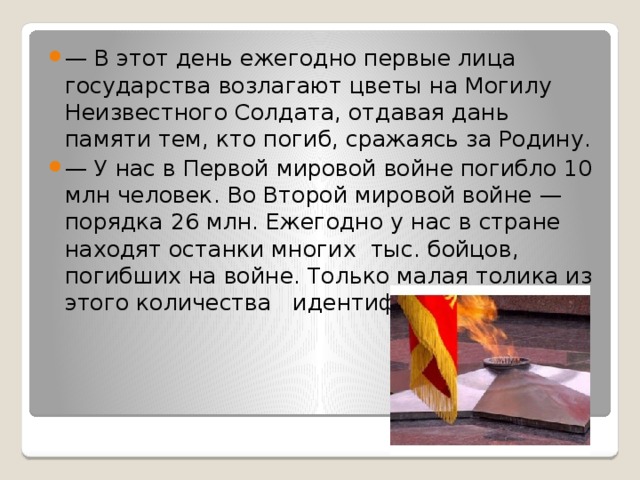 — В этот день ежегодно первые лица государства возлагают цветы на Могилу Неизвестного Солдата, отдавая дань памяти тем, кто погиб, сражаясь за Родину. — У нас в Первой мировой войне погибло 10 млн человек. Во Второй мировой войне —порядка 26 млн. Ежегодно у нас в стране находят останки многих тыс. бойцов, погибших на войне. Только малая толика из этого количества идентифицируется.