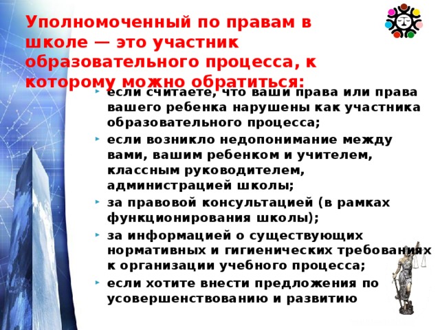 Уполномоченный по правам в школе — это участник образовательного процесса, к которому можно обратиться: если считаете, что ваши права или права вашего ребенка нарушены как участника образовательного процесса; если возникло недопонимание между вами, вашим ребенком и учителем, классным руководителем, администрацией школы; за правовой консультацией (в рамках функционирования школы); за информацией о существующих нормативных и гигиенических требованиях к организации учебного процесса; если хотите внести предложения по усовершенствованию и развитию