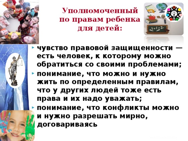 Уполномоченный по правам ребенка для детей: чувство правовой защищенности — есть человек, к которому можно обратиться со своими проблемами; понимание, что можно и нужно жить по определенным правилам, что у других людей тоже есть права и их надо уважать; понимание, что конфликты можно и нужно разрешать мирно, договариваясь