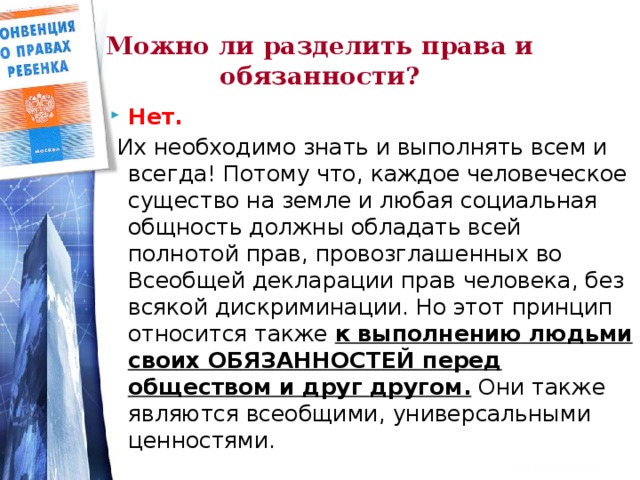 Можно ли разделить права и обязанности? Нет.  Их необходимо знать и выполнять всем и всегда! Потому что, каждое человеческое существо на земле и любая социальная общность должны обладать всей полнотой прав, провозглашенных во Всеобщей декларации прав человека, без всякой дискриминации. Но этот принцип относится также к выполнению людьми своих ОБЯЗАННОСТЕЙ перед обществом и друг  другом. Они также являются всеобщими, универсальными ценностями.