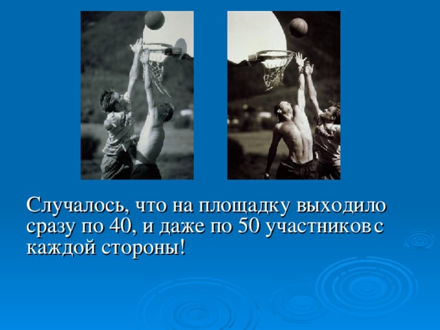 Случалось, что на площадку выходило сразу по 40, и даже по 50 участников  с каждой стороны! Случалось, что на площадку выходило сразу по 40 человек с каждой стороны, а на показательных соревнованиях команды выставляли и по 50 участников. И только в начале XX в. состав команды ограничили пятью баскетболистами (правда, на скамейке запасных могло сидеть еще с десяток игроков).