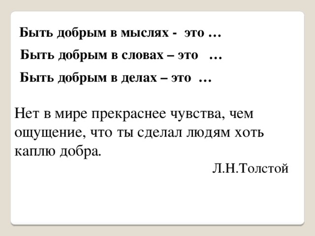 Быть добрым в мыслях - это … Быть добрым в словах – это … Быть добрым в делах – это … Нет в мире прекраснее чувства, чем ощущение, что ты сделал людям хоть каплю добра .  Л.Н.Толстой