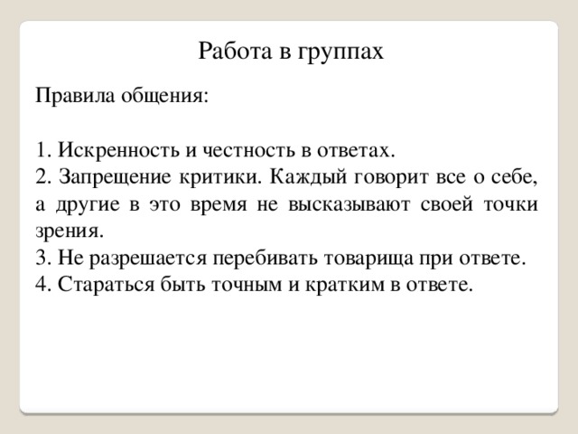 Работа в группах Правила общения: 1. Искренность и честность в ответах. 2. Запрещение критики. Каждый говорит все о себе, а другие в это время не высказывают своей точки зрения. 3. Не разрешается перебивать товарища при ответе. 4. Стараться быть точным и кратким в ответе.