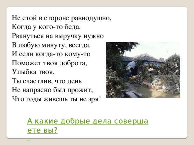 Не стой в стороне равнодушно,  Когда у кого-то беда.  Рвануться на выручку нужно  В любую минуту, всегда.  И если когда-то кому-то  Поможет твоя доброта,  Улыбка твоя,  Ты счастлив, что день  Не напрасно был прожит,  Что годы живешь ты не зря!