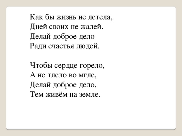 Как бы жизнь не летела,  Дней своих не жалей.  Делай доброе дело  Ради счастья людей.    Чтобы сердце горело,  А не тлело во мгле,  Делай доброе дело,  Тем живём на земле.