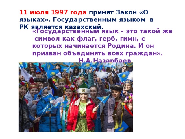 11 июля 1997 года принят Закон «О языках». Государственным языком в РК является казахский. «Государственный язык – это такой же символ как флаг, герб, гимн, с которых начинается Родина. И он призван объединять всех граждан».      Н.А.Назарбаев