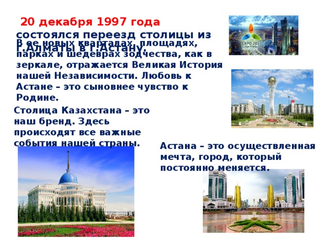 20 декабря 1997 года состоялся переезд столицы из г.Алматы в г.Астану. В ее новых кварталах, площадях, парках и шедеврах зодчества, как в зеркале, отражается Великая История нашей Независимости. Любовь к Астане – это сыновнее чувство к Родине. Столица Казахстана – это наш бренд. Здесь происходят все важные события нашей страны. Астана – это осуществленная мечта, город, который постоянно меняется.