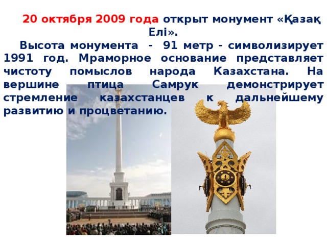 20 октября 2009 года открыт монумент «Қазақ Елі». Высота монумента - 91 метр - символизирует 1991 год. Мраморное основание представляет чистоту помыслов народа Казахстана. На вершине птица Самрук демонстрирует стремление казахстанцев к дальнейшему развитию и процветанию.