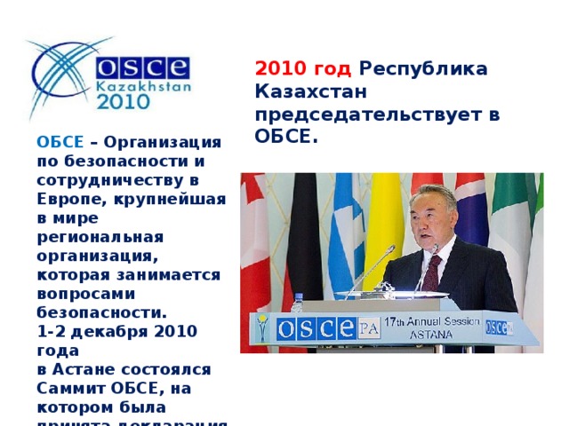 2010 год Республика Казахстан председательствует в ОБСЕ. ОБСЕ – Организация по безопасности и сотрудничеству в Европе, крупнейшая в мире региональная организация, которая занимается вопросами безопасности. 1-2 декабря 2010 года в Астане состоялся Саммит ОБСЕ, на котором была принята декларация «Навстречу сообществу безопасности».