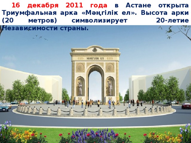 16 декабря 2011 года в Астане открыта Триумфальная арка «Мәңгілік ел». Высота арки (20 метров) символизирует 20-летие Независимости страны.