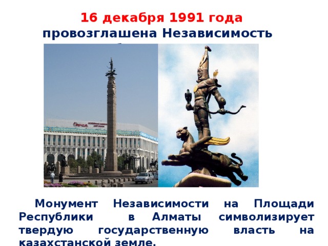 16 декабря 1991 года провозглашена Независимость Республики Казахстан. Монумент Независимости на Площади Республики в Алматы символизирует твердую государственную власть на казахстанской земле.