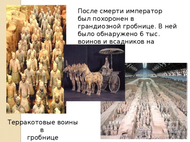 После смерти император был похоронен в грандиозной гробнице. В ней было обнаружено 6 тыс. воинов и всадников на колесницах Терракотовые воины в гробнице императора.