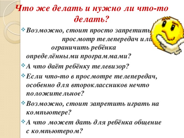 Что же делать и нужно ли что-то делать? Возможно, стоит просто запретить просмотр телепередач или ограничить ребёнка определёнными программами? А что даёт ребёнку телевизор? Если что-то в просмотре телепередач, особенно для второклассников нечто положительное? Возможно, стоит запретить играть на компьютере? А что может дать для ребёнка общение с компьютером?