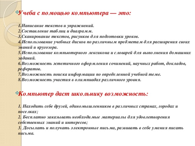 Учеба с помощью компьютера — это:  1.Написание текстов и упражнений.  2.Составление таблиц и диаграмм.  3.Сканирование текстов, рисунков для подготовки уроков.  4.Использование учебных дисков по различным предметам для расширения своих знаний и кругозора.  5.Использование компьютерного лексикона и словарей для выполнения домашних заданий.  6.Возможность эстетичного оформления сочинений, научных работ, докладов, рефератов.  7.Возможность поиска информации по определенной учебной теме.  8.Возможность участия в олимпиадах различного уровня. Компьютер даст школьнику возможность: