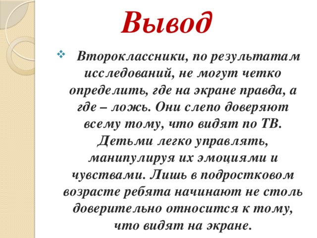 Вывод  Второклассники, по результатам исследований, не могут четко определить, где на экране правда, а где – ложь. Они слепо доверяют всему тому, что видят по ТВ. Детьми легко управлять, манипулируя их эмоциями и чувствами. Лишь в подростковом возрасте ребята начинают не столь доверительно относится к тому, что видят на экране.