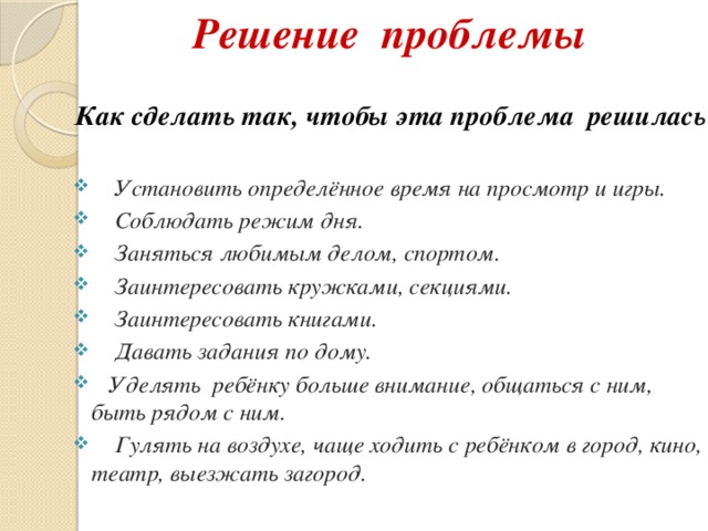 Решение проблемы Как сделать так, чтобы эта проблема решилась?   Установить определённое время на просмотр и игры.  Соблюдать режим дня.  Заняться любимым делом, спортом.  Заинтересовать кружками, секциями.  Заинтересовать книгами.  Давать задания по дому.  Уделять ребёнку больше внимание, общаться с ним, быть рядом с ним.  Гулять на воздухе, чаще ходить с ребёнком в город, кино, театр, выезжать загород.