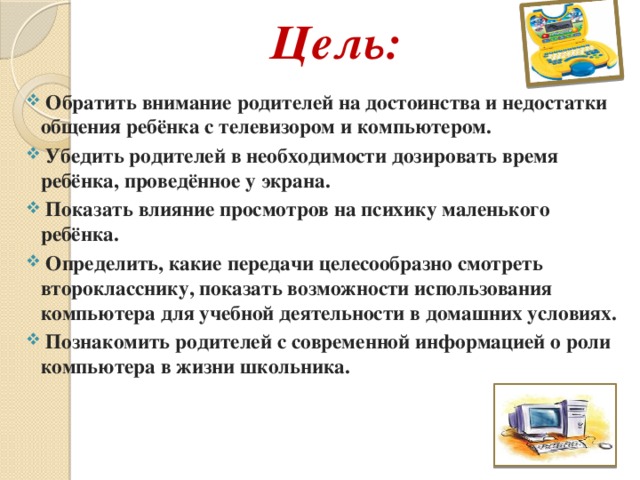 Цель:  Обратить внимание родителей на достоинства и недостатки общения ребёнка с телевизором и компьютером.  Убедить родителей в необходимости дозировать время ребёнка, проведённое у экрана.  Показать влияние просмотров на психику маленького ребёнка.  Определить, какие передачи целесообразно смотреть второкласснику, показать возможности использования компьютера для учебной деятельности в домашних условиях.  Познакомить родителей с современной информацией о роли компьютера в жизни школьника.