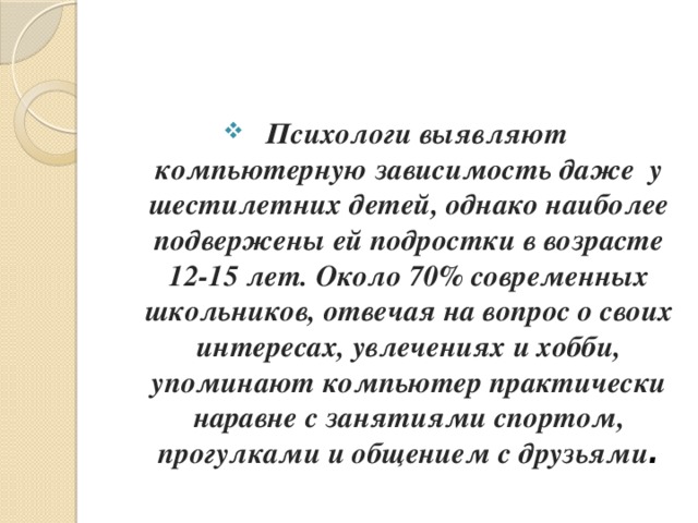 Психологи выявляют компьютерную зависимость даже  у шестилетних детей, однако наиболее подвержены ей подростки в возрасте 12-15 лет. Около 70% современных школьников, отвечая на вопрос о своих интересах, увлечениях и хобби, упоминают компьютер практически наравне с занятиями спортом, прогулками и общением с друзьями .