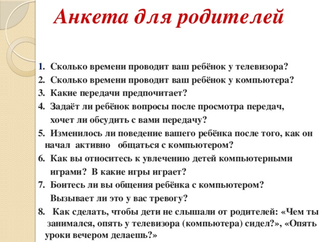 Анкета для родителей 1 . Сколько времени проводит ваш ребёнок у телевизора? 2. Сколько времени проводит ваш ребёнок у компьютера? 3. Какие передачи предпочитает? 4. Задаёт ли ребёнок вопросы после просмотра передач,  хочет ли обсудить с вами передачу? 5. Изменилось ли поведение вашего ребёнка после того, как он начал активно общаться с компьютером? 6. Как вы относитесь к увлечению детей компьютерными  играми? В какие игры играет? 7. Боитесь ли вы общения ребёнка с компьютером?  Вызывает ли это у вас тревогу? 8. Как сделать, чтобы дети не слышали от родителей: «Чем ты занимался, опять у телевизора (компьютера) сидел?», «Опять уроки вечером делаешь?»