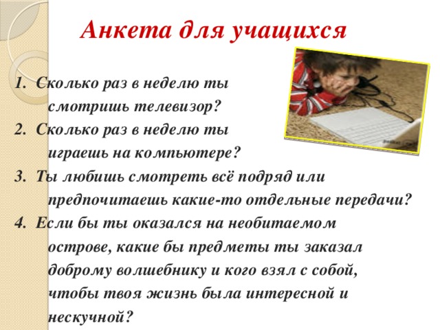 Анкета для учащихся 1. Сколько раз в неделю ты  смотришь телевизор? 2. Сколько раз в неделю ты  играешь на компьютере? 3. Ты любишь смотреть всё подряд или  предпочитаешь какие-то отдельные передачи? 4. Если бы ты оказался на необитаемом  острове, какие бы предметы ты заказал  доброму волшебнику и кого взял с собой,  чтобы твоя жизнь была интересной и  нескучной?