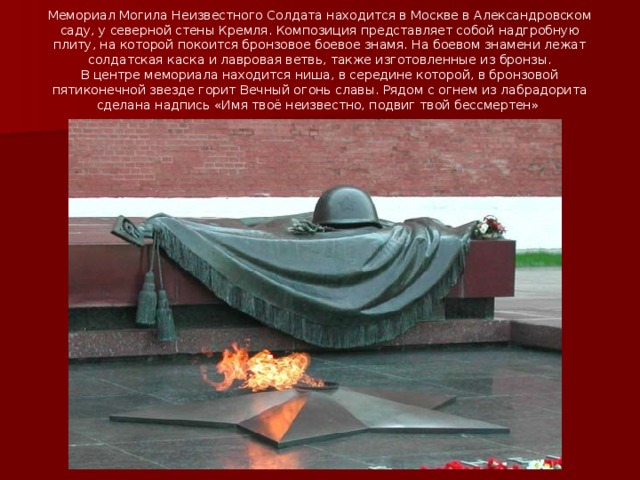 Мемориал Могила Неизвестного Солдата находится в Москве в Александровском саду, у северной стены Кремля. Композиция представляет собой надгробную плиту, на которой покоится бронзовое боевое знамя. На боевом знамени лежат солдатская каска и лавровая ветвь, также изготовленные из бронзы.  В центре мемориала находится ниша, в середине которой, в бронзовой пятиконечной звезде горит Вечный огонь славы. Рядом с огнем из лабрадорита сделана надпись «Имя твоё неизвестно, подвиг твой бессмертен»