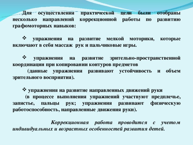 Для осуществления практической цели были отобраны несколько направлений коррекционной работы по развитию графомоторных навыков:   упражнения на развитие мелкой моторики, которые включают в себя массаж рук и пальчиковые игры.   упражнения на развитие зрительно-пространственной координации при копировании контуров предметов  (данные упражнения развивают устойчивость и объем зрительного восприятия).   упражнения на развитие направленных движений руки  (в процессе выполнения упражнений участвуют предплечье, запястье, пальцы рук; упражнения развивают физическую работоспособность, направленные движения руки).   Коррекционная работа проводится с учетом индивидуальных и возрастных особенностей развития детей.