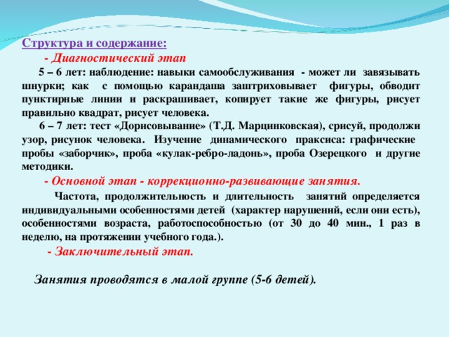 Структура и содержание: - Диагностический этап - Диагностический этап  5 – 6 лет: наблюдение: навыки самообслуживания - может ли завязывать шнурки; как с помощью карандаша заштриховывает фигуры, обводит пунктирные линии и раскрашивает, копирует такие же фигуры, рисует правильно квадрат, рисует человека.  6 – 7 лет: тест «Дорисовывание» (Т.Д. Марцинковская), срисуй, продолжи узор, рисунок человека. Изучение динамического праксиса: графические пробы «заборчик», проба «кулак-ребро-ладонь», проба Озерецкого и другие методики. - Основной этап - коррекционно-развивающие занятия. - Основной этап - коррекционно-развивающие занятия.  Частота, продолжительность и длительность занятий определяется индивидуальными особенностями детей (характер нарушений, если они есть), особенностями возраста, работоспособностью (от 30 до 40 мин., 1 раз в неделю, на протяжении учебного года.).  - Заключительный этап.   - Заключительный этап.   Занятия проводятся в малой группе (5-6 детей).