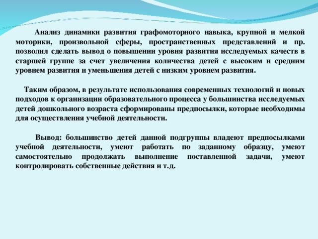 Анализ динамики развития графомоторного навыка, крупной и мелкой моторики, произвольной сферы, пространственных представлений и пр. позволил сделать вывод о повышении уровня развития исследуемых качеств в старшей группе за счет увеличения количества детей с высоким и средним уровнем развития и уменьшения детей с низким уровнем развития.   Таким образом, в результате использования современных технологий и новых подходов к организации образовательного процесса у большинства исследуемых детей дошкольного возраста сформированы предпосылки, которые необходимы для осуществления учебной деятельности.   Вывод: большинство детей данной подгруппы владеют предпосылками учебной деятельности, умеют работать по заданному образцу, умеют самостоятельно продолжать выполнение поставленной задачи, умеют контролировать собственные действия и т.д.