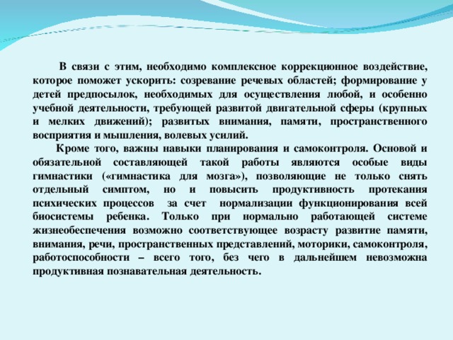 В связи с этим, необходимо комплексное коррекционное воздействие, которое поможет ускорить: созревание речевых областей; формирование у детей предпосылок, необходимых для осуществления любой, и особенно учебной деятельности, требующей развитой двигательной сферы (крупных и мелких движений); развитых внимания, памяти, пространственного восприятия и мышления, волевых усилий.  Кроме того, важны навыки планирования и самоконтроля. Основой и обязательной составляющей такой работы являются особые виды гимнастики («гимнастика для мозга»), позволяющие не только снять отдельный симптом, но и повысить продуктивность протекания психических процессов за счет нормализации функционирования всей биосистемы ребенка. Только при нормально работающей системе жизнеобеспечения возможно соответствующее возрасту развитие памяти, внимания, речи, пространственных представлений, моторики, самоконтроля, работоспособности – всего того, без чего в дальнейшем невозможна продуктивная познавательная деятельность.