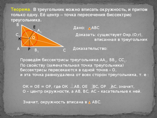 Теорема. В треугольник можно вписать окружность, и притом только одну. Её центр – точка пересечения биссектрис треугольника. В Е Дано: АВС А 1 С 1 Доказать: существует Окр.(О; r ),  вписанная в треугольник О К Доказательство: А Р В 1 С Проведём биссектрисы треугольника:АА 1 , ВВ 1 , СС 1 . По свойству (замечательная точка треугольника) биссектрисы пересекаются в одной точке – О, и эта точка равноудалена от всех сторон треугольника, т. е : ОК = ОЕ = ОР, где ОК АВ, ОЕ ВС, ОР АС, значит, О – центр окружности, а АВ, ВС, АС – касательные к ней. Значит, окружность вписана в АВС.