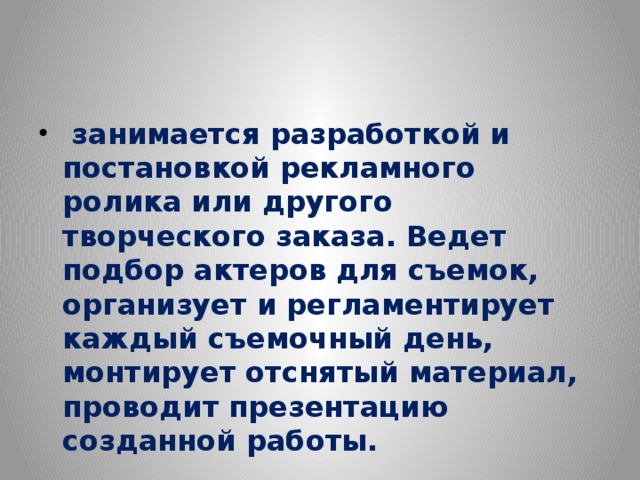 занимается разработкой и постановкой рекламного ролика или другого творческого заказа. Ведет подбор актеров для съемок, организует и регламентирует каждый съемочный день, монтирует отснятый материал, проводит презентацию созданной работы.