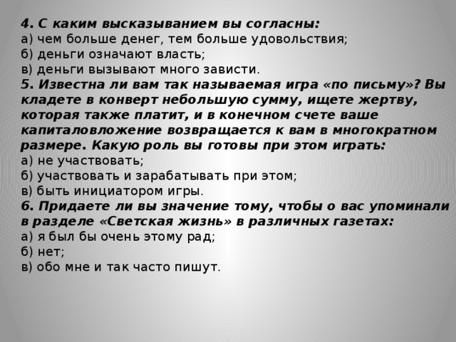 4. С каким высказыванием вы согласны: а) чем больше денег, тем больше удовольствия; б) деньги означают власть; в) деньги вызывают много зависти. 5. Известна ли вам так называемая игра «по письму»? Вы кладете в конверт небольшую сумму, ищете жертву, которая также платит, и в конечном счете ваше капиталовложение возвращается к вам в многократном размере. Какую роль вы готовы при этом играть: а) не участвовать; б) участвовать и зарабатывать при этом; в) быть инициатором игры. 6. Придаете ли вы значение тому, чтобы о вас упоминали в разделе «Светская жизнь» в различных газетах: а) я был бы очень этому рад; б) нет; в) обо мне и так часто пишут.