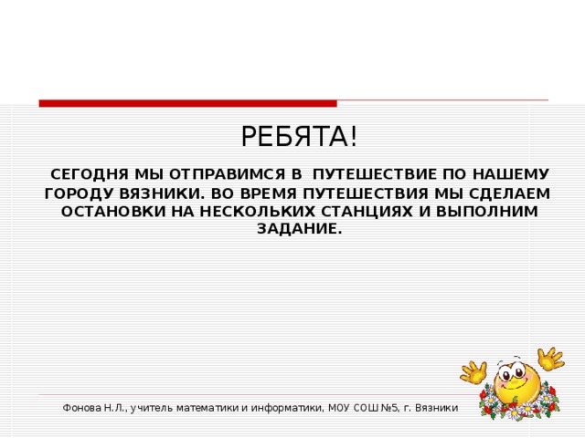 РЕБЯТА!  СЕГОДНЯ МЫ ОТПРАВИМСЯ В  ПУТЕШЕСТВИЕ ПО НАШЕМУ ГОРОДУ ВЯЗНИКИ. ВО ВРЕМЯ ПУТЕШЕСТВИЯ МЫ СДЕЛАЕМ ОСТАНОВКИ НА НЕСКОЛЬКИХ СТАНЦИЯХ И ВЫПОЛНИМ ЗАДАНИЕ. Фонова Н.Л., учитель математики и информатики, МОУ СОШ №5, г. Вязники