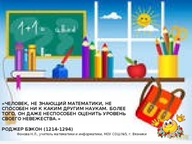 «ЧЕЛОВЕК, НЕ ЗНАЮЩИЙ МАТЕМАТИКИ, НЕ СПОСОБЕН НИ К КАКИМ ДРУГИМ НАУКАМ. БОЛЕЕ ТОГО, ОН ДАЖЕ НЕСПОСОБЕН ОЦЕНИТЬ УРОВЕНЬ СВОЕГО НЕВЕЖЕСТВА.»   РОДЖЕР БЭКОН (1214-1294) Фонова Н.Л., учитель математики и информатики, МОУ СОШ №5, г. Вязники