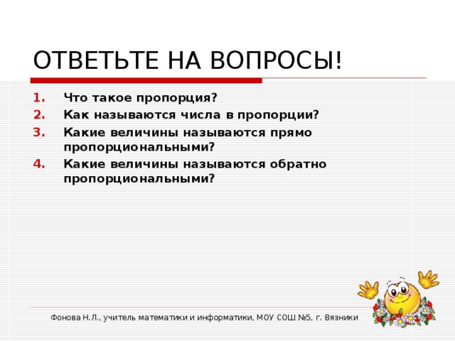 ОТВЕТЬТЕ НА ВОПРОСЫ! Что такое пропорция? Как называются числа в пропорции? Какие величины называются прямо пропорциональными? Какие величины называются обратно пропорциональными? Фонова Н.Л., учитель математики и информатики, МОУ СОШ №5, г. Вязники