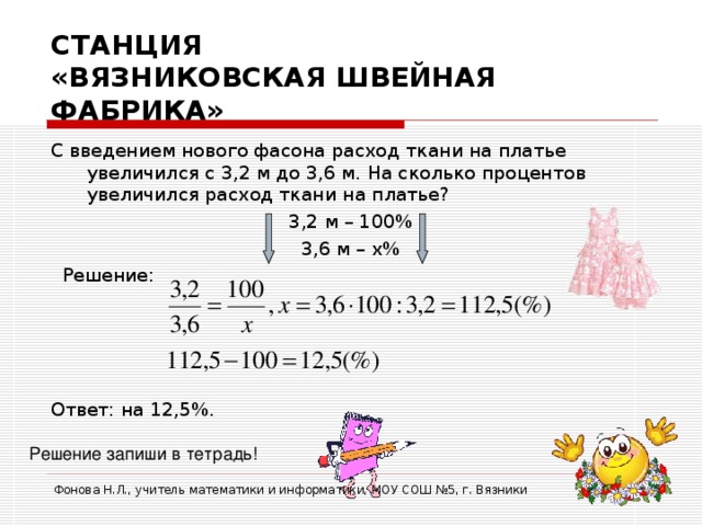 СТАНЦИЯ  «ВЯЗНИКОВСКАЯ ШВЕЙНАЯ ФАБРИКА» С введением нового фасона расход ткани на платье увеличился с 3,2 м до 3,6 м. На сколько процентов увеличился расход ткани на платье? 3,2 м – 100% 3,6 м – х%  Решение: Ответ: на 12,5%. Решение запиши в тетрадь! Фонова Н.Л., учитель математики и информатики, МОУ СОШ №5, г. Вязники